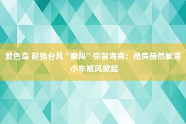 爱色岛 超强台风“摩羯”弥留海南：楼房赫然飘荡 小车被风掀起