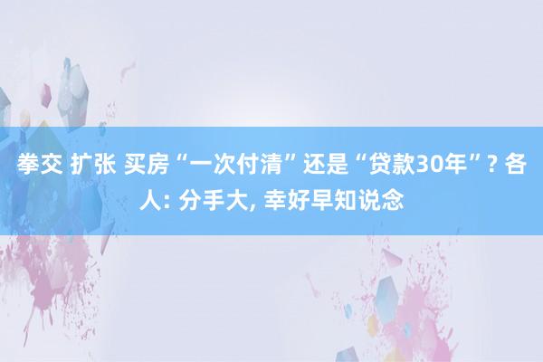 拳交 扩张 买房“一次付清”还是“贷款30年”? 各人: 分手大， 幸好早知说念