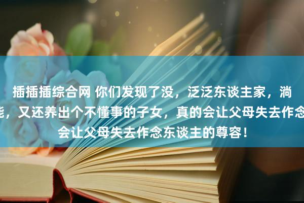 插插插综合网 你们发现了没，泛泛东谈主家，淌若家庭经济不能，又还养出个不懂事的子女，真的会让父母失去作念东谈主的尊容！