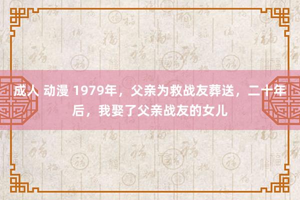 成人 动漫 1979年，父亲为救战友葬送，二十年后，我娶了父亲战友的女儿