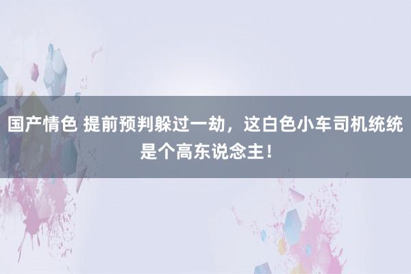 国产情色 提前预判躲过一劫，这白色小车司机统统是个高东说念主！