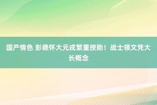 国产情色 彭德怀大元戎繁重授勋！战士领文凭大长概念