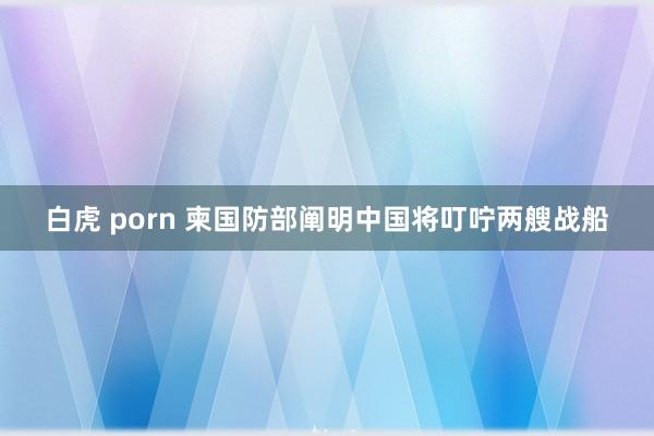 白虎 porn 柬国防部阐明中国将叮咛两艘战船