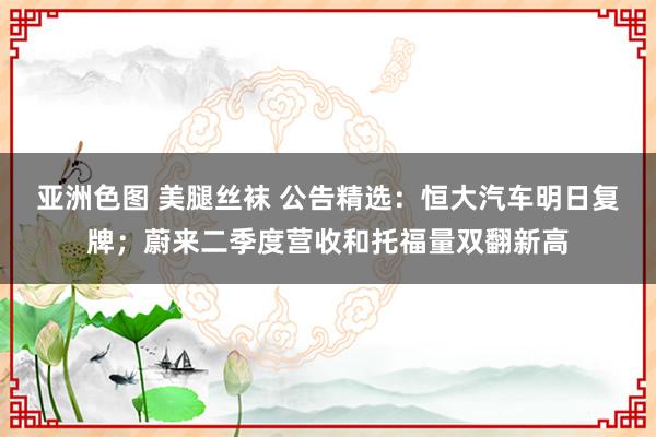 亚洲色图 美腿丝袜 公告精选：恒大汽车明日复牌；蔚来二季度营收和托福量双翻新高