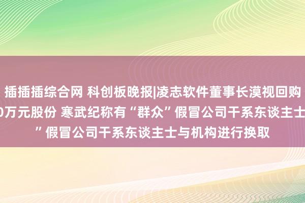 插插插综合网 科创板晚报|凌志软件董事长漠视回购3000万元-5000万元股份 寒武纪称有“群众”假冒公司干系东谈主士与机构进行换取