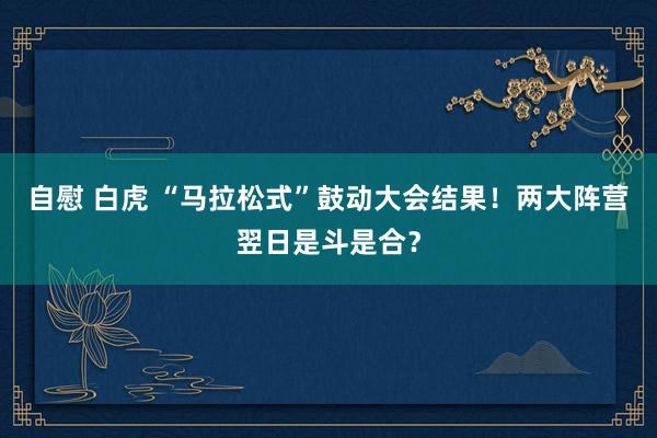 自慰 白虎 “马拉松式”鼓动大会结果！两大阵营翌日是斗是合？