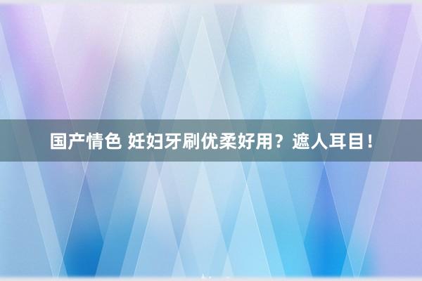 国产情色 妊妇牙刷优柔好用？遮人耳目！