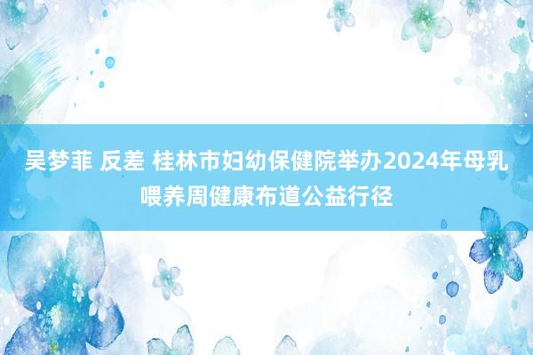 吴梦菲 反差 桂林市妇幼保健院举办2024年母乳喂养周健康布道公益行径