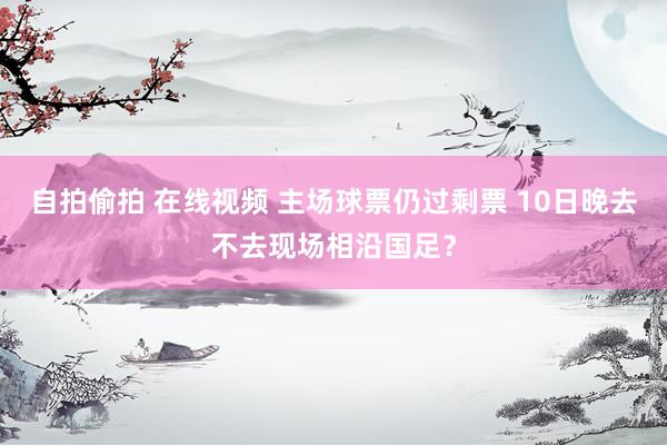 自拍偷拍 在线视频 主场球票仍过剩票 10日晚去不去现场相沿国足？