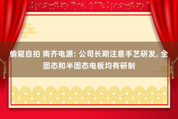 偷窥自拍 南齐电源: 公司长期注意手艺研发， 全固态和半固态电板均有研制