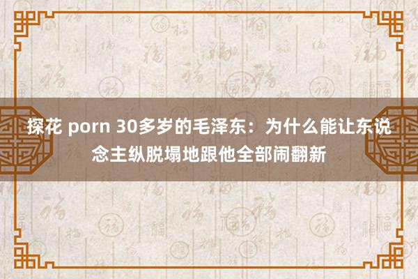 探花 porn 30多岁的毛泽东：为什么能让东说念主纵脱塌地跟他全部闹翻新