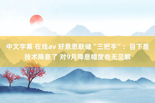 中文字幕 在线av 好意思联储“三把手”：目下是技术降息了 对9月降息幅度尚无见解