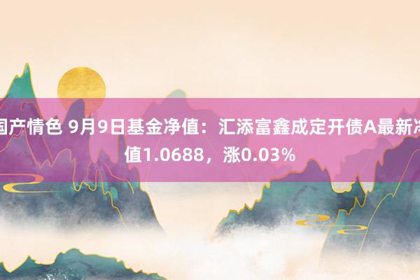 国产情色 9月9日基金净值：汇添富鑫成定开债A最新净值1.0688，涨0.03%