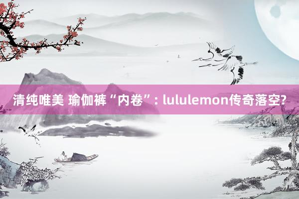 清纯唯美 瑜伽裤“内卷”: lululemon传奇落空?