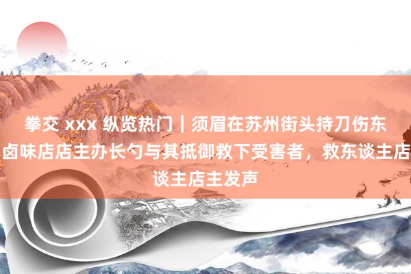 拳交 xxx 纵览热门｜须眉在苏州街头持刀伤东谈主，卤味店店主办长勺与其抵御救下受害者，救东谈主店主发声