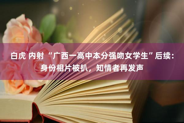 白虎 内射 “广西一高中本分强吻女学生”后续：身份相片被扒，知情者再发声