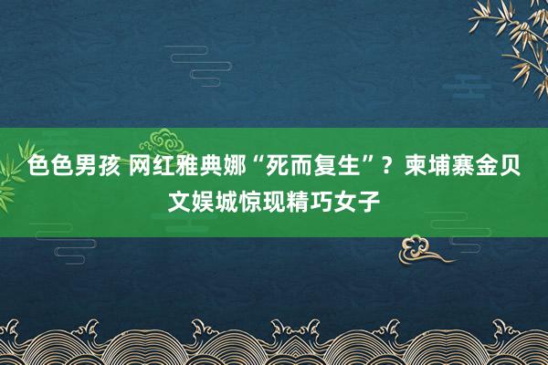 色色男孩 网红雅典娜“死而复生”？柬埔寨金贝文娱城惊现精巧女子