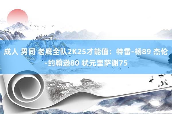 成人 男同 老鹰全队2K25才能值：特雷-杨89 杰伦-约翰逊80 状元里萨谢75