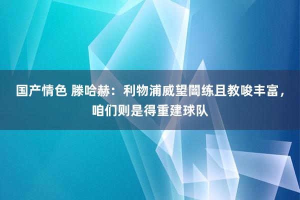 国产情色 滕哈赫：利物浦威望闇练且教唆丰富，咱们则是得重建球队