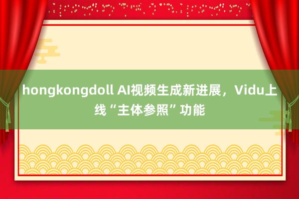 hongkongdoll AI视频生成新进展，Vidu上线“主体参照”功能