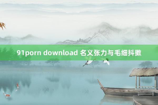 91porn download 名义张力与毛细抖擞