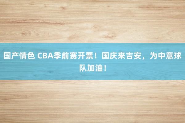 国产情色 CBA季前赛开票！国庆来吉安，为中意球队加油！