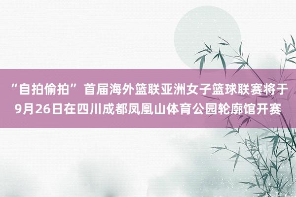 “自拍偷拍” 首届海外篮联亚洲女子篮球联赛将于9月26日在四川成都凤凰山体育公园轮廓馆开赛