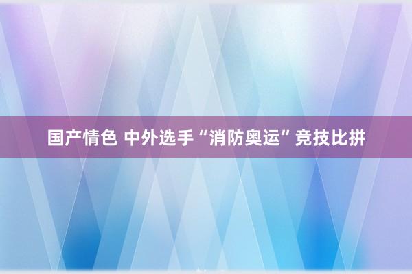 国产情色 中外选手“消防奥运”竞技比拼