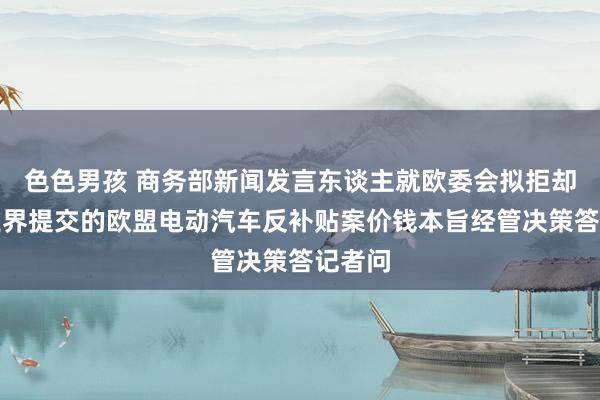 色色男孩 商务部新闻发言东谈主就欧委会拟拒却中国业界提交的欧盟电动汽车反补贴案价钱本旨经管决策答记者问