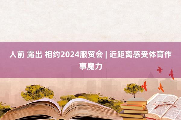 人前 露出 相约2024服贸会 | 近距离感受体育作事魔力