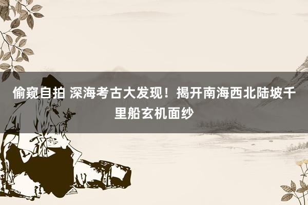 偷窥自拍 深海考古大发现！揭开南海西北陆坡千里船玄机面纱