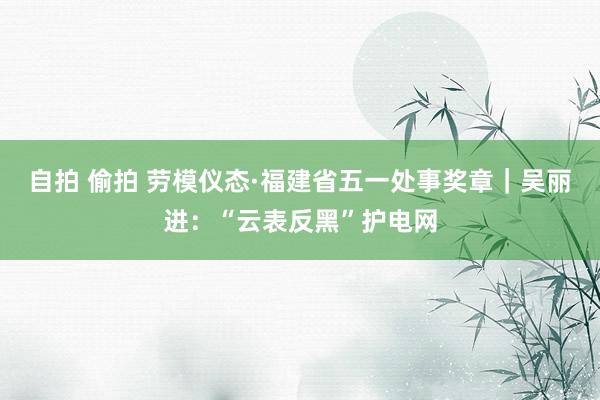 自拍 偷拍 劳模仪态·福建省五一处事奖章｜吴丽进：“云表反黑”护电网