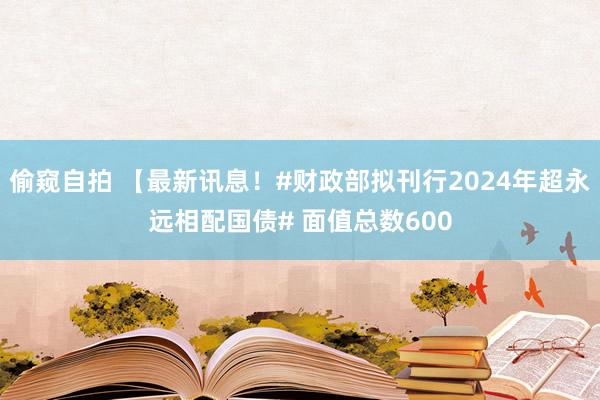 偷窥自拍 【最新讯息！#财政部拟刊行2024年超永远相配国债# 面值总数600