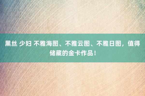 黑丝 少妇 不雅海图、不雅云图、不雅日图，值得储藏的金卡作品！