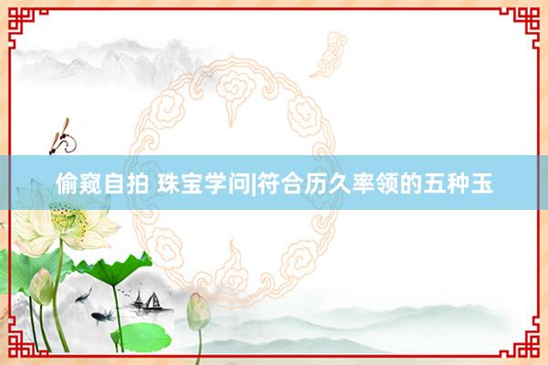 偷窥自拍 珠宝学问|符合历久率领的五种玉