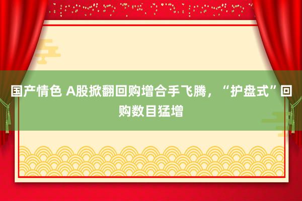 国产情色 A股掀翻回购增合手飞腾，“护盘式”回购数目猛增