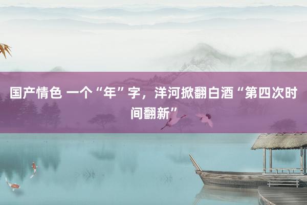 国产情色 一个“年”字，洋河掀翻白酒“第四次时间翻新”