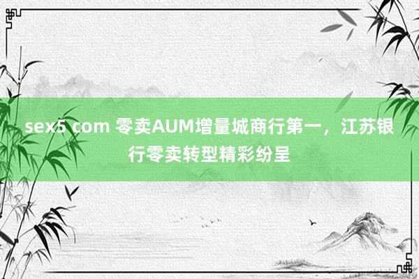 sex5 com 零卖AUM增量城商行第一，江苏银行零卖转型精彩纷呈