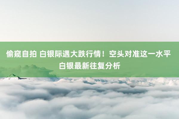 偷窥自拍 白银际遇大跌行情！空头对准这一水平 白银最新往复分析