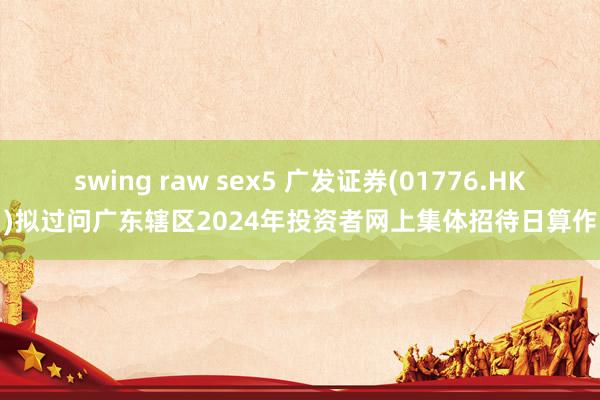 swing raw sex5 广发证券(01776.HK)拟过问广东辖区2024年投资者网上集体招待日算作