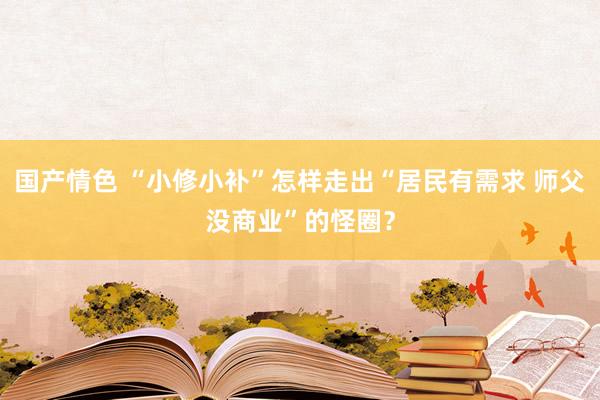 国产情色 “小修小补”怎样走出“居民有需求 师父没商业”的怪圈？