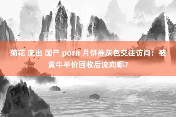 菊花 流出 国产 porn 月饼券灰色交往访问：被黄牛半价回收后流向哪？