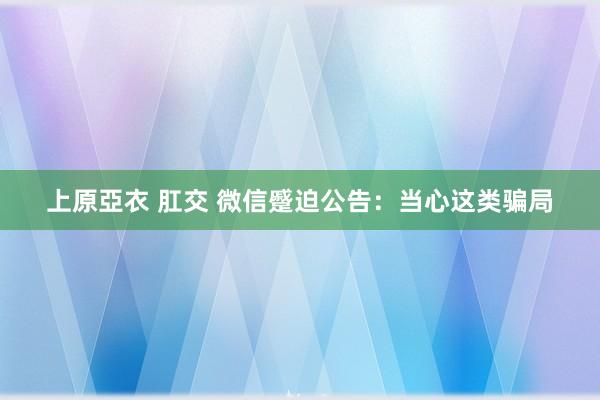 上原亞衣 肛交 微信蹙迫公告：当心这类骗局