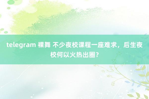 telegram 裸舞 不少夜校课程一座难求，后生夜校何以火热出圈？