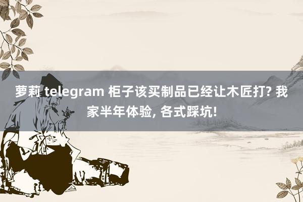 萝莉 telegram 柜子该买制品已经让木匠打? 我家半年体验， 各式踩坑!