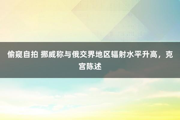 偷窥自拍 挪威称与俄交界地区辐射水平升高，克宫陈述