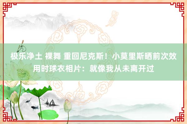 极乐净土 裸舞 重回尼克斯！小莫里斯晒前次效用时球衣相片：就像我从未离开过