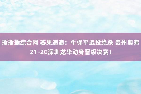 插插插综合网 赛果速递：牛保平远投绝杀 贵州奥弗21-20深圳龙华动身晋级决赛！