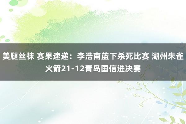 美腿丝袜 赛果速递：李浩南篮下杀死比赛 湖州朱雀火箭21-12青岛国信进决赛