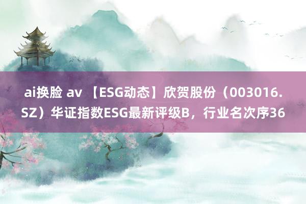 ai换脸 av 【ESG动态】欣贺股份（003016.SZ）华证指数ESG最新评级B，行业名次序36